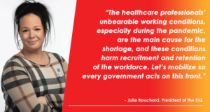 “The healthcare professionals’ unbearable working conditions, especially during the pandemic, are the main cause for the shortage, and these conditions harm recruitment and retention of the workforce. Let’s mobilize so every government acts on this front.” --Julie Bouchard, President of the FIQ